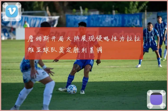 詹姆斯开局火热展现侵略性为拉拉维亚球队奠定胜利基调