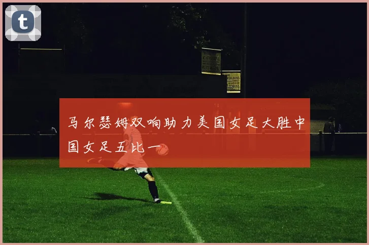 马尔瑟姆双响助力美国女足大胜中国女足五比一