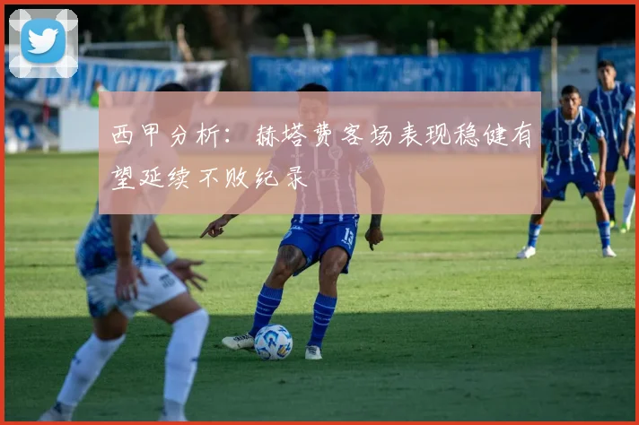 西甲分析：赫塔费客场表现稳健有望延续不败纪录
