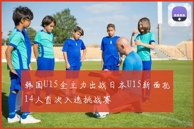 韩国U15全主力出战日本U15新面孔14人首次入选挑战赛