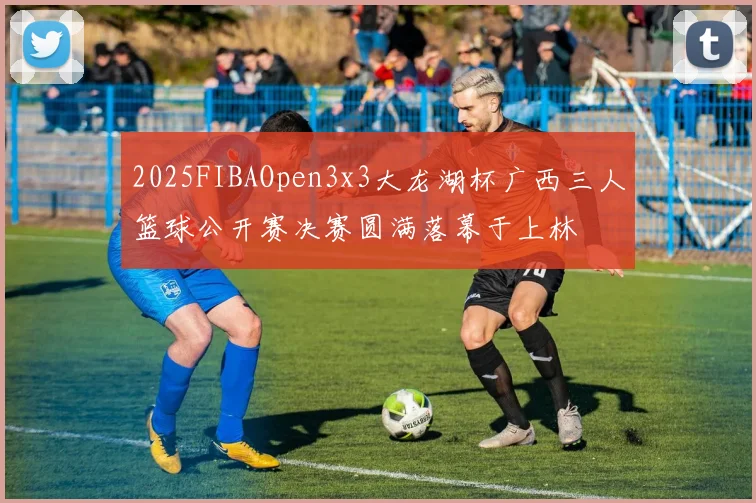 2025FIBAOpen3x3大龙湖杯广西三人篮球公开赛决赛圆满落幕于上林