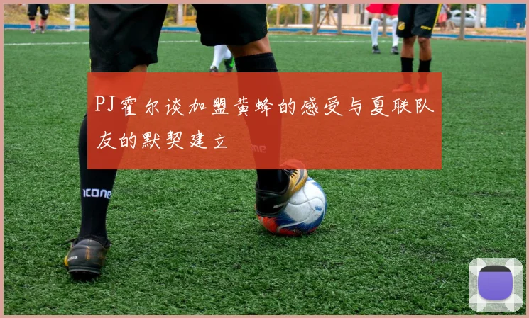 PJ霍尔谈加盟黄蜂的感受与夏联队友的默契建立