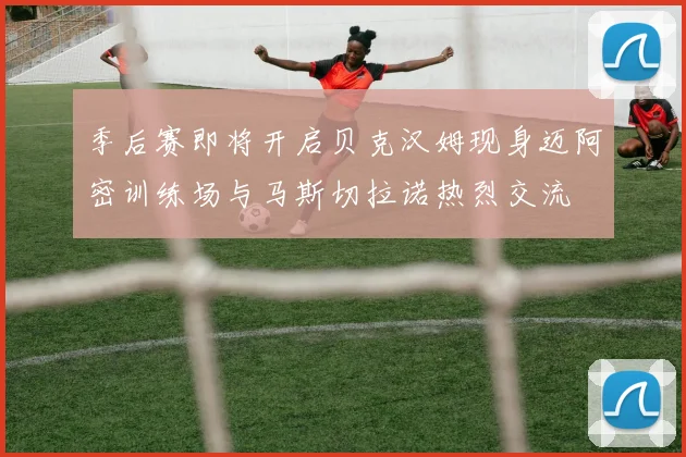 季后赛即将开启贝克汉姆现身迈阿密训练场与马斯切拉诺热烈交流