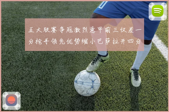 五大联赛争冠激烈意甲前三仅差一分枪手领先优势缩小巴萨拉开四分差距