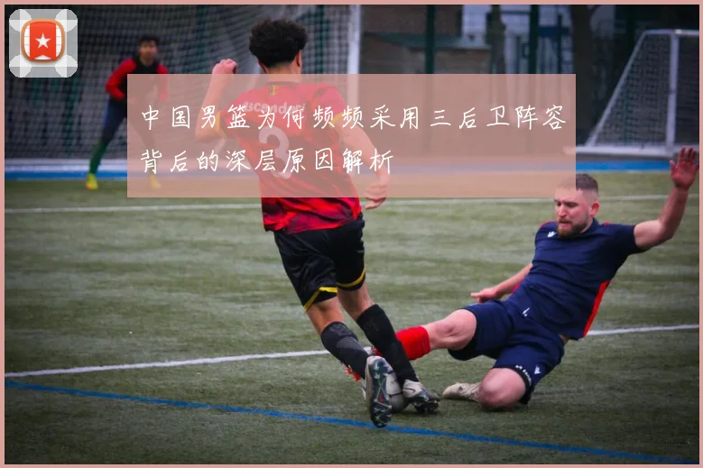 中国男篮为何频频采用三后卫阵容背后的深层原因解析