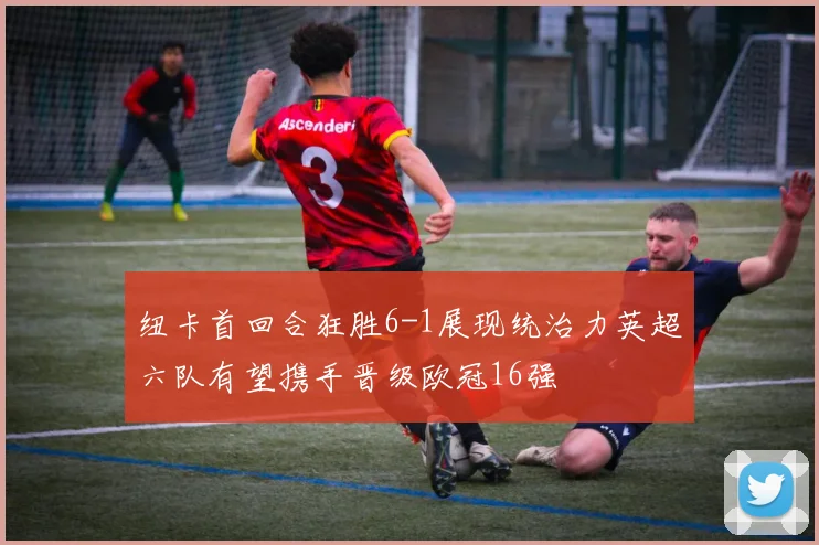 纽卡首回合狂胜6-1展现统治力英超六队有望携手晋级欧冠16强