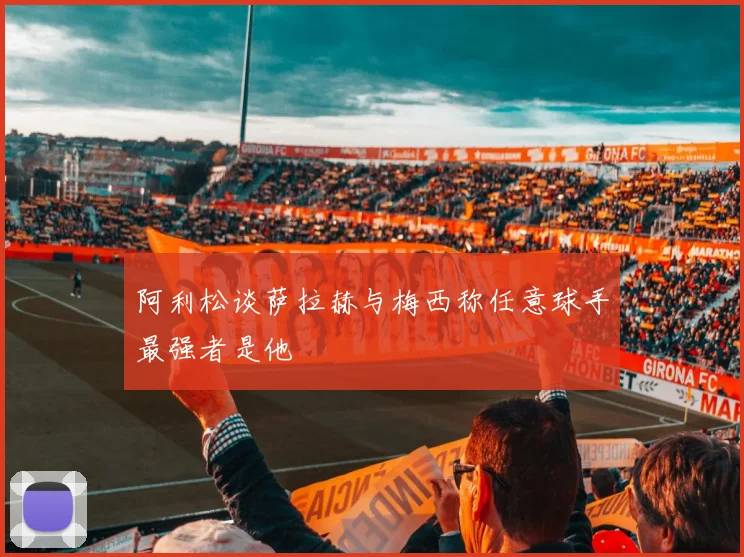 阿利松谈萨拉赫与梅西称任意球手最强者是他