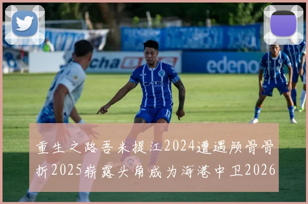重生之路吾米提江2024遭遇颅骨骨折2025崭露头角成为海港中卫2026冲击U23冠军