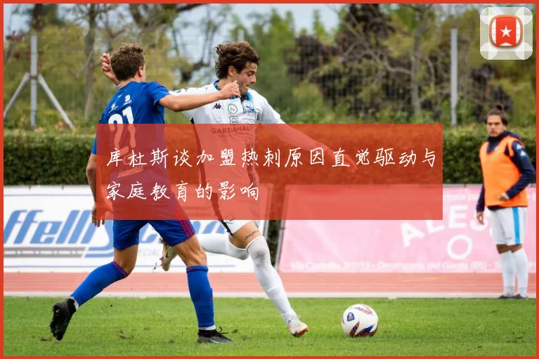 库杜斯谈加盟热刺原因直觉驱动与家庭教育的影响