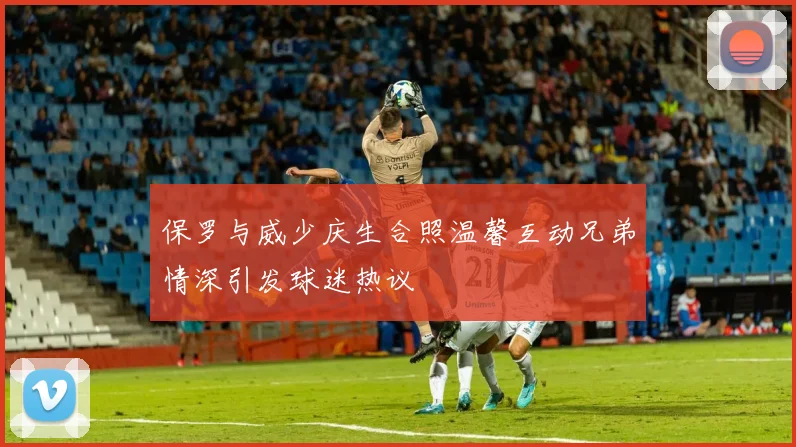 保罗与威少庆生合照温馨互动兄弟情深引发球迷热议
