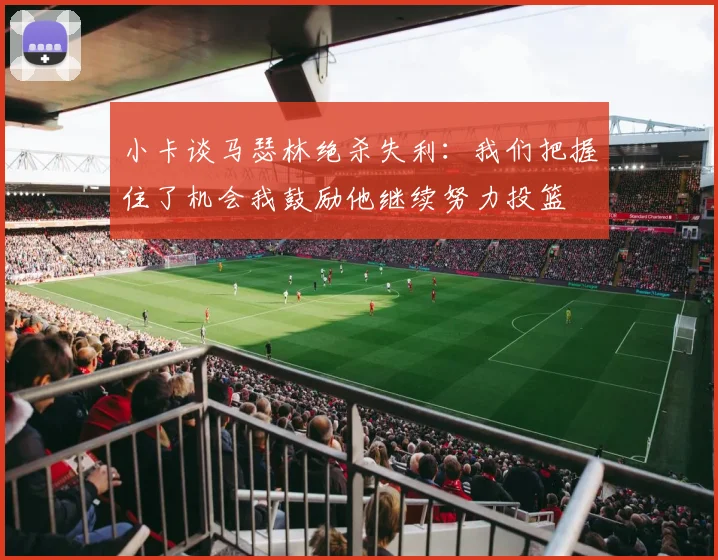 小卡谈马瑟林绝杀失利：我们把握住了机会我鼓励他继续努力投篮