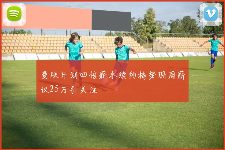 曼联计划四倍薪水续约梅努现周薪仅25万引关注