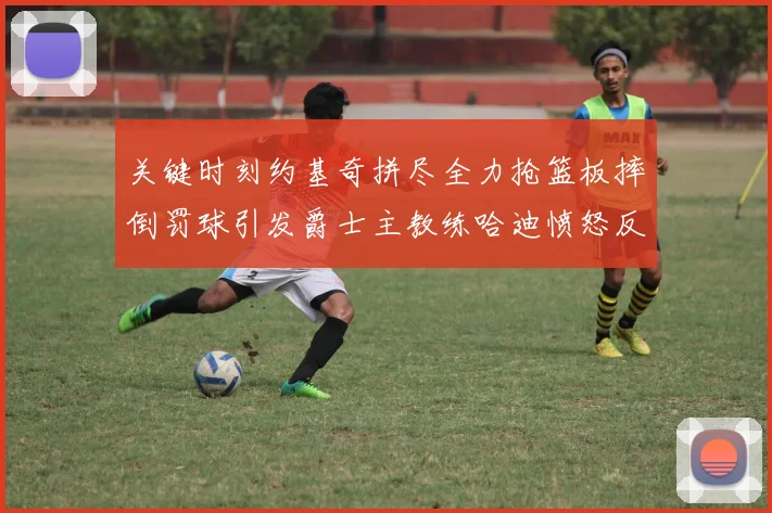 关键时刻约基奇拼尽全力抢篮板摔倒罚球引发爵士主教练哈迪愤怒反应