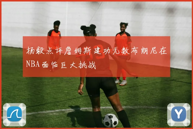 杨毅点评詹姆斯建功无数布朗尼在NBA面临巨大挑战
