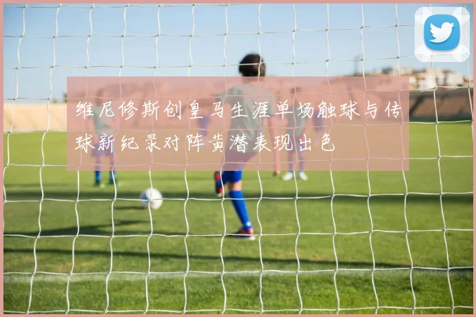 维尼修斯创皇马生涯单场触球与传球新纪录对阵黄潜表现出色