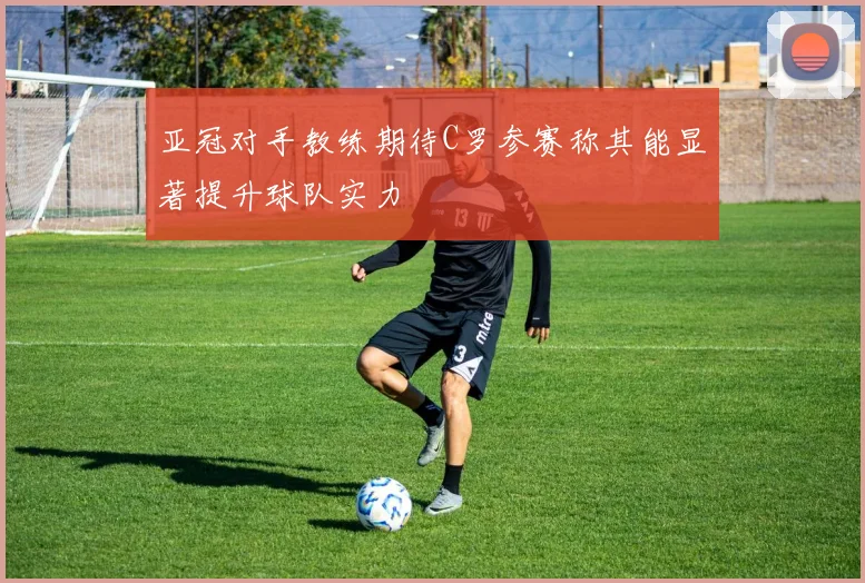亚冠对手教练期待C罗参赛称其能显著提升球队实力